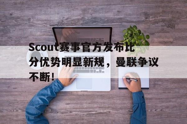 壹号-关于Scout赛事官方发布比分优势明显新规，曼联争议不断！的信息